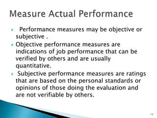      Performance measures may be objective or
    subjective .
   Objective performance measures are
    indications of job performance that can be
    verified by others and are usually
    quantitative.
    Subjective performance measures are ratings
    that are based on the personal standards or
    opinions of those doing the evaluation and
    are not verifiable by others.


                                                   13
 
