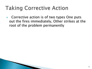     Corrective action is of two types One puts
    out the fires immediately, Other strikes at the
    root of the problem permanently




                                                      15
 