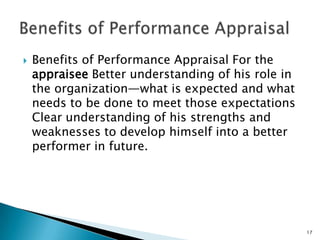    Benefits of Performance Appraisal For the
    appraisee Better understanding of his role in
    the organization—what is expected and what
    needs to be done to meet those expectations
    Clear understanding of his strengths and
    weaknesses to develop himself into a better
    performer in future.




                                                    17
 