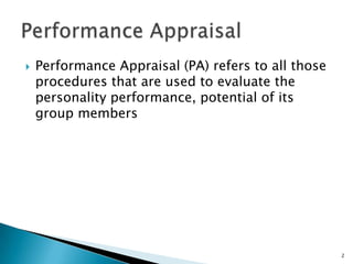    Performance Appraisal (PA) refers to all those
    procedures that are used to evaluate the
    personality performance, potential of its
    group members




                                                     2
 