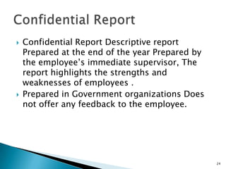    Confidential Report Descriptive report
    Prepared at the end of the year Prepared by
    the employee’s immediate supervisor, The
    report highlights the strengths and
    weaknesses of employees .
   Prepared in Government organizations Does
    not offer any feedback to the employee.




                                                  24
 