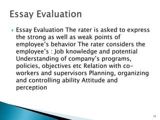    Essay Evaluation The rater is asked to express
    the strong as well as weak points of
    employee’s behavior The rater considers the
    employee’s : Job knowledge and potential
    Understanding of company’s programs,
    policies, objectives etc Relation with co-
    workers and supervisors Planning, organizing
    and controlling ability Attitude and
    perception



                                                     25
 