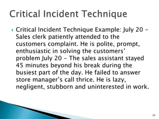    Critical Incident Technique Example: July 20 -
    Sales clerk patiently attended to the
    customers complaint. He is polite, prompt,
    enthusiastic in solving the customers’
    problem July 20 - The sales assistant stayed
    45 minutes beyond his break during the
    busiest part of the day. He failed to answer
    store manager’s call thrice. He is lazy,
    negligent, stubborn and uninterested in work.



                                                     28
 