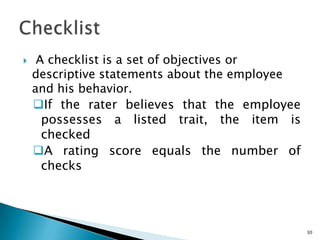     A checklist is a set of objectives or
    descriptive statements about the employee
    and his behavior.
    If the rater believes that the employee
      possesses a listed trait, the item is
      checked
    A rating score equals the number of
      checks




                                                30
 