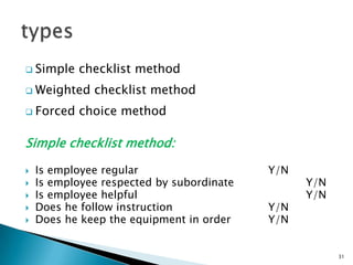  Simple   checklist method
 Weighted    checklist method
 Forced   choice method

Simple checklist method:

   Is employee regular                    Y/N
   Is employee respected by subordinate         Y/N
   Is employee helpful                          Y/N
   Does he follow instruction             Y/N
   Does he keep the equipment in order    Y/N


                                                       31
 