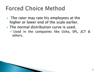     The rater may rate his employees at the
    higher or lower end of the scale earlier.
   The normal distribution curve is used.
     Used in the companies like Usha, SPL, JCT &
     others.




                                                    35
 