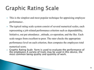   This is the simplest and most popular technique for appraising employee
    performance .
   The typical rating scale system consist of several numerical scales, each
    representing a job related performance criterion such as dependability,
    Initiative, out put attendance , attitude, co-operation, and the like. Each
    scale ranges from excellent to poor. The rater checks the appropriate
    performance level on each criterion, then computes the employees total
    numerical score.
   Graphic Rating Scale form is used to evaluate the performance of
    the employees A variety of traits may be used in this device, the
    most common being quality and quantity of work.




                                                                                  36
 