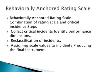    Behaviorally Anchored Rating Scale
    Combination of rating scale and critical
    incidence Steps
    Collect critical incidents Identify performance
    dimensions.
    Reclassification of incidents.
    Assigning scale values to incidents Producing
    the final instrument
 