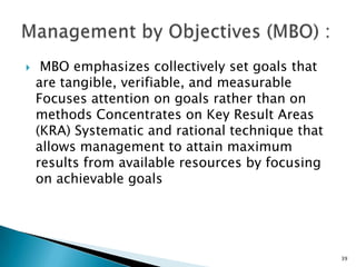     MBO emphasizes collectively set goals that
    are tangible, verifiable, and measurable
    Focuses attention on goals rather than on
    methods Concentrates on Key Result Areas
    (KRA) Systematic and rational technique that
    allows management to attain maximum
    results from available resources by focusing
    on achievable goals




                                                   39
 