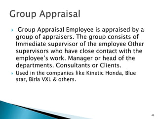    Group Appraisal Employee is appraised by a
    group of appraisers. The group consists of
    Immediate supervisor of the employee Other
    supervisors who have close contact with the
    employee’s work. Manager or head of the
    departments. Consultants or Clients.
   Used in the companies like Kinetic Honda, Blue
    star, Birla VXL & others.




                                                     46
 
