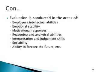    Evaluation is conducted in the areas of:
    ◦   Employees intellectual abilities
    ◦   Emotional stability
    ◦   Motivational responses
    ◦   Reasoning and analytical abilities
    ◦   Interpretation and judgement skills
    ◦   Sociability
    ◦   Ability to foresee the future, etc.




                                               49
 