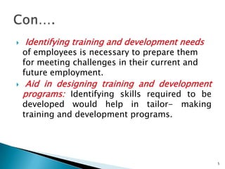    Identifying training and development needs
    of employees is necessary to prepare them
    for meeting challenges in their current and
    future employment.
    Aid in designing training and development
    programs: Identifying skills required to be
    developed would help in tailor- making
    training and development programs.




                                                  5
 