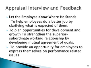    Let the Employee Know Where He Stands
     To help employees do a better job by
    clarifying what is expected of them.
   To plan opportunities for development and
    growth To strengthen the superior-
    subordinate working relationship by
    developing mutual agreement of goals.
    To provide an opportunity for employees to
    express themselves on performance related
    issues.

                                                  50
 