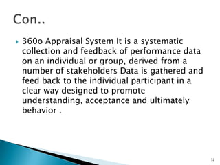    360o Appraisal System It is a systematic
    collection and feedback of performance data
    on an individual or group, derived from a
    number of stakeholders Data is gathered and
    feed back to the individual participant in a
    clear way designed to promote
    understanding, acceptance and ultimately
    behavior .




                                                   52
 