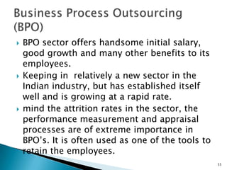    BPO sector offers handsome initial salary,
    good growth and many other benefits to its
    employees.
   Keeping in relatively a new sector in the
    Indian industry, but has established itself
    well and is growing at a rapid rate.
   mind the attrition rates in the sector, the
    performance measurement and appraisal
    processes are of extreme importance in
    BPO’s. It is often used as one of the tools to
    retain the employees.
                                                     55
 