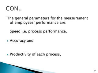 The general parameters for the measurement
 of employees’ performance are:

    Speed i.e. process performance,

   Accuracy and


   Productivity of each process,



                                             57
 