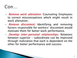    Remove work alienation: Counseling Employees
    to correct misconceptions which might result in
    work alienation.
    Remove discontent: Identifying and removing
    factors responsible for workers’ discontent would
    motivate them for better work performance.
    Develop inter-personal relationships: Relations
    between superior - subordinate can be improved
    through realization that each is dependent on the
    other for better performance and success



                                                        6
 