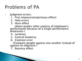 I.   Judgment errors:
      1. First impressions(primacy effect)
      2. Halo errors
      3. Horn effect
         (down grades other aspects of employee’s
     performance because of a single performance
     dimension )
      4. Leniency
      5. Central tendency
      6. Contrast error
        (Compare people against one another instead of
     against an objective )
      7. Recency effect


                                                         61
 