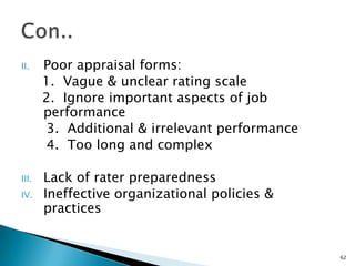 II.    Poor appraisal forms:
       1. Vague & unclear rating scale
       2. Ignore important aspects of job
       performance
        3. Additional & irrelevant performance
        4. Too long and complex

III.   Lack of rater preparedness
IV.    Ineffective organizational policies &
       practices


                                                 62
 
