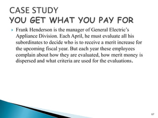    Frank Henderson is the manager of General Electric’s
    Appliance Division. Each April, he must evaluate all his
    subordinates to decide who is to receive a merit increase for
    the upcoming fiscal year. But each year these employees
    complain about how they are evaluated, how merit money is
    dispersed and what criteria are used for the evaluations.




                                                                    67
 