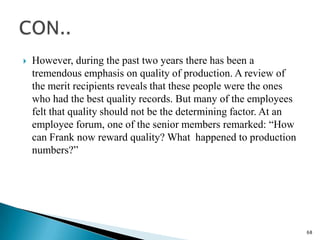    However, during the past two years there has been a
    tremendous emphasis on quality of production. A review of
    the merit recipients reveals that these people were the ones
    who had the best quality records. But many of the employees
    felt that quality should not be the determining factor. At an
    employee forum, one of the senior members remarked: “How
    can Frank now reward quality? What happened to production
    numbers?”




                                                                    68
 