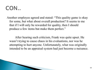 Another employee agreed and stated: “This quality game is okay
 for some, but what about overall production? It seems to me
 that if I will only be rewarded for quality, then I should
 produce a few items but make them perfect.”

       After hearing such criticism, Frank was quite upset. He
  wasn’t trying to cause chaos in his evaluations, nor was he
  attempting to hurt anyone. Unfortunately, what was originally
  intended to be an appraisal system had just become a nuisance.




                                                                   69
 