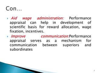    Aid   wage    administration:    Performance
    appraisal can help in development of
    scientific basis for reward allocation, wage
    fixation, incentives.
    Improve           communication:Performance
    appraisal serves as a mechanism for
    communication       between  superiors   and
    subordinates




                                                   7
 