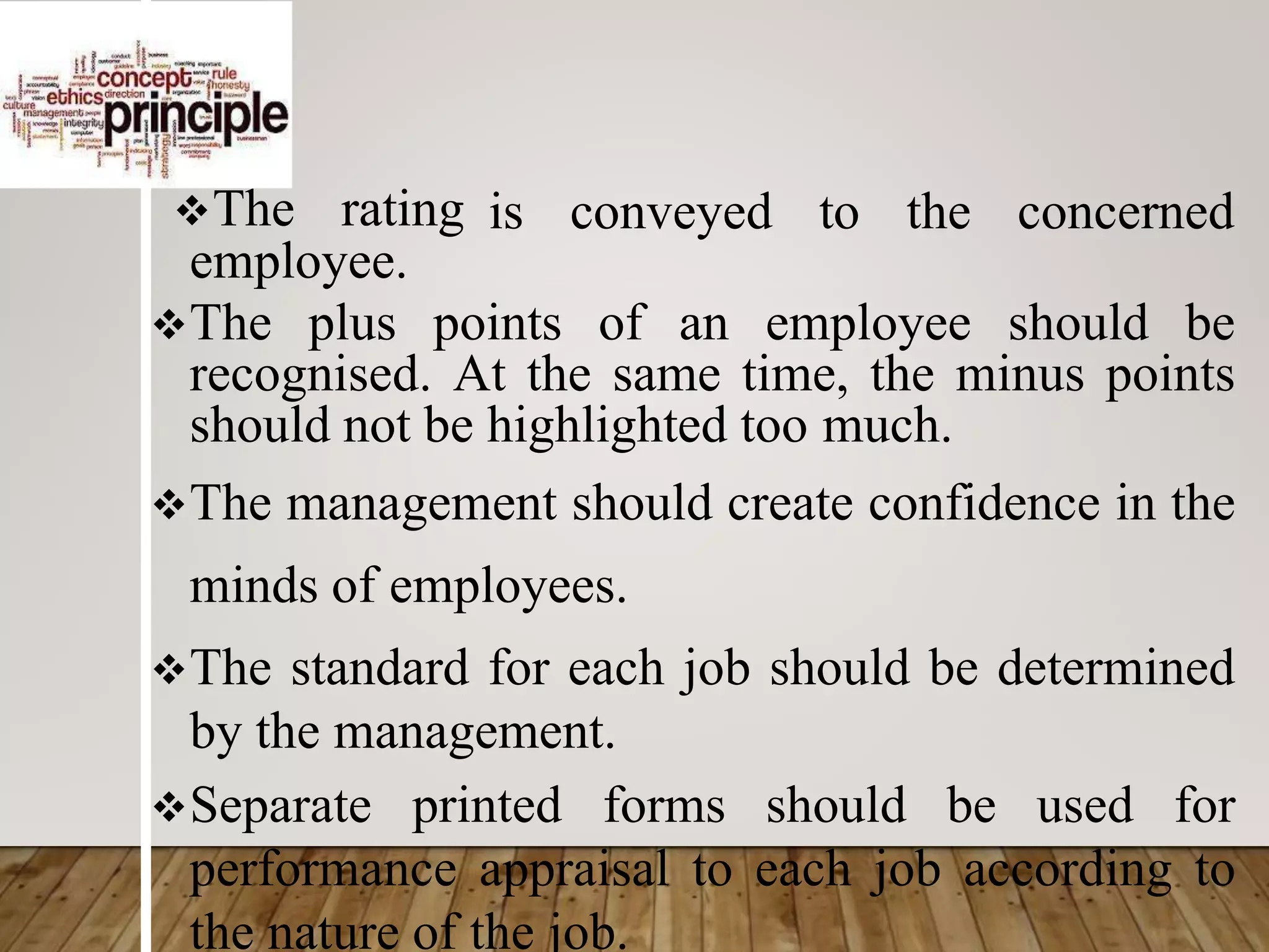 The rating is conveyed to the concerned
employee.
The plus points of an employee should be
recognised. At the same time, the minus points
should not be highlighted too much.
The management should create confidence in the
minds of employees.
The standard for each job should be determined
by the management.
Separate printed forms should be used for
performance appraisal to each job according to
the nature of the job.
 