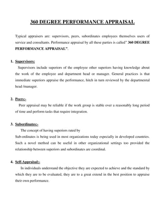 360 DEGREE PERFORMANCE APPRAISAL
Typical appraisers are: supervisors, peers, subordinates employees themselves users of
service and consultants. Performance appraisal by all these parties is called” 360 DEGREE
PERFORMANCE APPRAISAL”.
1. Supervisors:
Supervisors include superiors of the employee other superiors having knowledge about
the work of the employee and department head or manager. General practices is that
immediate superiors appraise the performance, hitch in turn reviewed by the departmental
head /manager.
2. Peers:-
Peer appraisal may be reliable if the work group is stable over a reasonably long period
of time and perform tasks that require integration.
3. Subordinates:-
The concept of having superiors rated by
Sub-ordinates is being used in most organizations today especially in developed countries.
Such a novel method can be useful in other organizational settings too provided the
relationship between superiors and subordinates are coordinal.
4. Self-Appraisal:-
In individuals understand the objective they are expected to achieve and the standard by
which they are to be evaluated, they are to a great extend in the best position to appraise
their own performance.
 