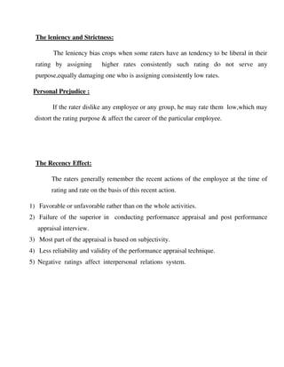 The leniency and Strictness:
The leniency bias crops when some raters have an tendency to be liberal in their
rating by assigning higher rates consistently such rating do not serve any
purpose,equally damaging one who is assigning consistently low rates.
Personal Prejudice :
If the rater dislike any employee or any group, he may rate them low,which may
distort the rating purpose & affect the career of the particular employee.
The Recency Effect:
The raters generally remember the recent actions of the employee at the time of
rating and rate on the basis of this recent action.
1) Favorable or unfavorable rather than on the whole activities.
2) Failure of the superior in conducting performance appraisal and post performance
appraisal interview.
3) Most part of the appraisal is based on subjectivity.
4) Less reliability and validity of the performance appraisal technique.
5) Negative ratings affect interpersonal relations system.
 