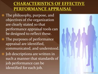  The philosophy, purpose, and
objectives of the organization
are clearly stated so that
performance appraisal tools can
be designed to reflect these.
 The purposes of performance
appraisal are identified,
communicated, and understood.
 Job descriptions are written in
such a manner that standards of
job performance can be
identified for each job.
 
