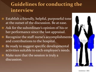  Establish a friendly, helpful, purposeful tone
at the outset of the discussion. Be at ease.
 Ask for the subordinate’s opinion of his or
her performance since the last appraisal.
 Recognize the staff nurse’s accomplishments
and contributions to the hospital.
 Be ready to suggest specific developmental
activities suitable to each employee’s needs.
 Make sure that the session is truly a
discussion.
 