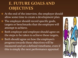  At the end of the interview, the employer should
allow some time to create a development plan.
 The employer should record specific goals,
targets or benchmarks that the employee will
attempt to achieve.
 Both employer and employee should agree on
the steps to be taken to achieve these targets,
 Both should agree on how the employee’s
progress towards these objectives will be
measured and set a defined timeframe, even if
this is simply the next performance appraisal.
 