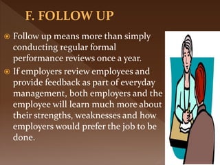  Follow up means more than simply
conducting regular formal
performance reviews once a year.
 If employers review employees and
provide feedback as part of everyday
management, both employers and the
employee will learn much more about
their strengths, weaknesses and how
employers would prefer the job to be
done.
 