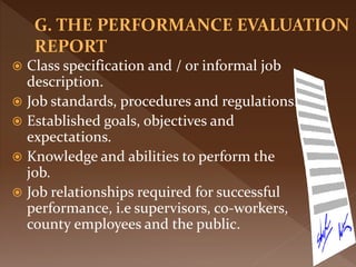  Class specification and / or informal job
description.
 Job standards, procedures and regulations.
 Established goals, objectives and
expectations.
 Knowledge and abilities to perform the
job.
 Job relationships required for successful
performance, i.e supervisors, co-workers,
county employees and the public.
 