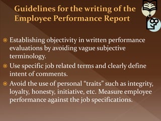  Establishing objectivity in written performance
evaluations by avoiding vague subjective
terminology.
 Use specific job related terms and clearly define
intent of comments.
 Avoid the use of personal “traits” such as integrity,
loyalty, honesty, initiative, etc. Measure employee
performance against the job specifications.
 