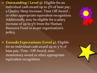  Outstanding ( Level 5): Eligible for an
individual cash award up to 5% of base pay;
a Quality Sleep Increase; Time Off Award ;
or other appropriate equivalent recognition.
Additionally, may be eligible for a salary
increase of up to 5% from the Human
Resource Fund or as per organization’s
policy.
 Exceeds Expectations (Level 4): Eligible
for an individual cash award up to 3 % of
base pay; Time –Off Award, non-
momentary award or other appropriate
equivalent recognition.
 
