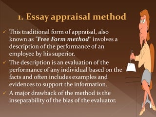  This traditional form of appraisal, also
known as "Free Form method" involves a
description of the performance of an
employee by his superior.
 The description is an evaluation of the
performance of any individual based on the
facts and often includes examples and
evidences to support the information.
 A major drawback of the method is the
inseparability of the bias of the evaluator.
 