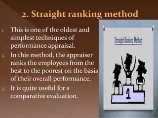 1. This is one of the oldest and
simplest techniques of
performance appraisal.
2. In this method, the appraiser
ranks the employees from the
best to the poorest on the basis
of their overall performance.
3. It is quite useful for a
comparative evaluation.
 