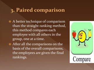  A better technique of comparison
than the straight ranking method,
this method compares each
employee with all others in the
group, one at a time.
 After all the comparisons on the
basis of the overall comparisons,
the employees are given the final
rankings.
 