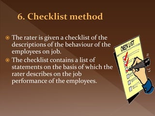  The rater is given a checklist of the
descriptions of the behaviour of the
employees on job.
 The checklist contains a list of
statements on the basis of which the
rater describes on the job
performance of the employees.
 