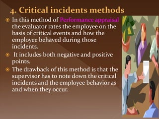  In this method of Performance appraisal
the evaluator rates the employee on the
basis of critical events and how the
employee behaved during those
incidents.
 It includes both negative and positive
points.
 The drawback of this method is that the
supervisor has to note down the critical
incidents and the employee behavior as
and when they occur.
 