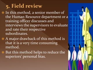  In this method, a senior member of
the Human Resource department or a
training officer discusses and
interviews the supervisors to evaluate
and rate their respective
subordinates.
 A major drawback of this method is
that it is a very time consuming
method.
 But this method helps to reduce the
superiors’ personal bias.
 
