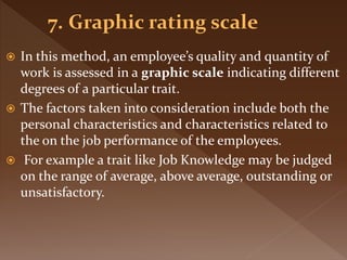  In this method, an employee’s quality and quantity of
work is assessed in a graphic scale indicating different
degrees of a particular trait.
 The factors taken into consideration include both the
personal characteristics and characteristics related to
the on the job performance of the employees.
 For example a trait like Job Knowledge may be judged
on the range of average, above average, outstanding or
unsatisfactory.
 
