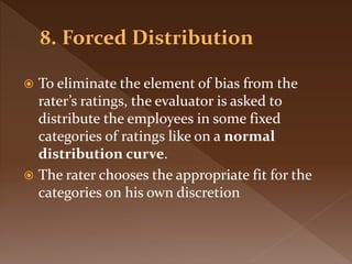  To eliminate the element of bias from the
rater’s ratings, the evaluator is asked to
distribute the employees in some fixed
categories of ratings like on a normal
distribution curve.
 The rater chooses the appropriate fit for the
categories on his own discretion
 