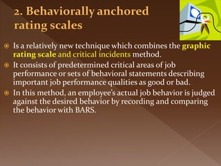  Is a relatively new technique which combines the graphic
rating scale and critical incidents method.
 It consists of predetermined critical areas of job
performance or sets of behavioral statements describing
important job performance qualities as good or bad.
 In this method, an employee’s actual job behavior is judged
against the desired behavior by recording and comparing
the behavior with BARS.
 