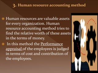  Human resources are valuable assets
for every organization. Human
resource accounting method tries to
find the relative worth of these assets
in the terms of money.
 In this method the Performance
appraisal of the employees is judged
in terms of cost and contribution of
the employees.
 