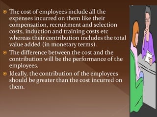  The cost of employees include all the
expenses incurred on them like their
compensation, recruitment and selection
costs, induction and training costs etc
whereas their contribution includes the total
value added (in monetary terms).
 The difference between the cost and the
contribution will be the performance of the
employees.
 Ideally, the contribution of the employees
should be greater than the cost incurred on
them.
 