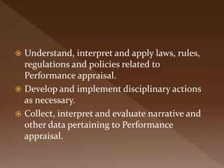  Understand, interpret and apply laws, rules,
regulations and policies related to
Performance appraisal.
 Develop and implement disciplinary actions
as necessary.
 Collect, interpret and evaluate narrative and
other data pertaining to Performance
appraisal.
 