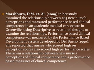  Marshburn, D.M. et. Al. (2009) in her study,
examined the relationship between 265 new nurse’s
perceptions and measured performance based clinical
competence in an academic medical care centre in
Greenville, using Descriptive co-relational designs to
examine the relationships. Performance based clinical
competence was measured by the Performance Based
Development System developed by Del Bueno (1990).
She reported that nurse’s who scored high on
perception scores also scored high performance scales.
There was a relationship between new nurse’s
perceptions of clinical competence and a performance
based measures of clinical competence.
 